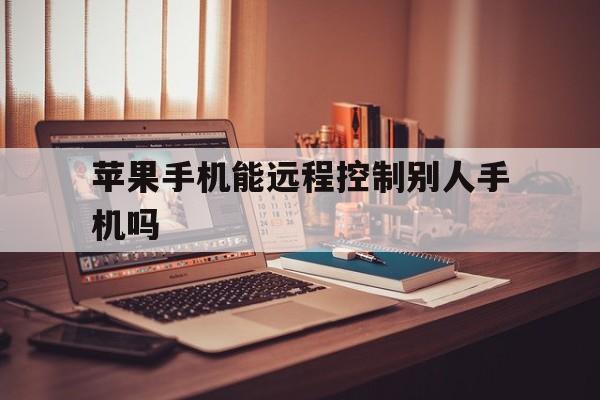苹果手机能远程控制别人手机吗(苹果手机会让别人远程控制么)