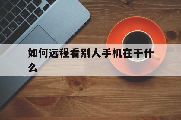 如何远程看别人手机在干什么(怎么远程查看手机都在干啥)