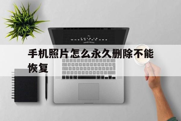 手机照片怎么永久删除不能恢复(手机照片永久删除了怎么恢复)