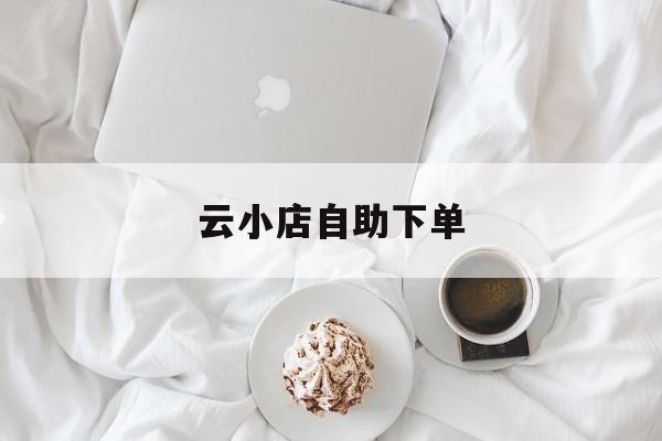 云小店自助下单(云小店客服电话)
