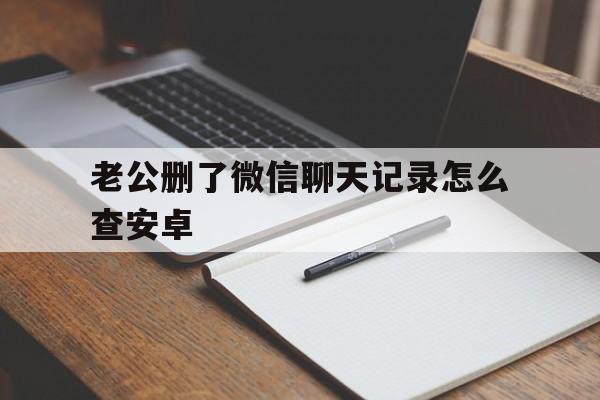 老公删了微信聊天记录怎么查安卓(安卓手机老公删掉的聊天记录怎么查)