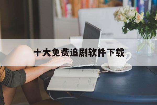 十大免费追剧软件下载（十大免费追剧软件高清）