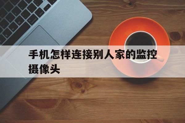 手机怎样连接别人家的监控摄像头(手机怎么连接别人的监控摄像头)