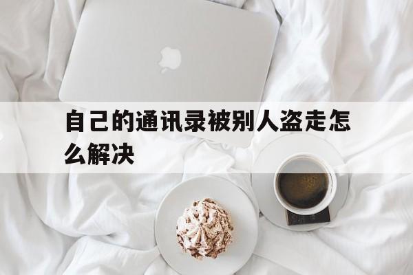 自己的通讯录被别人盗走怎么解决(被人不小心盗取了通讯录该怎么办)