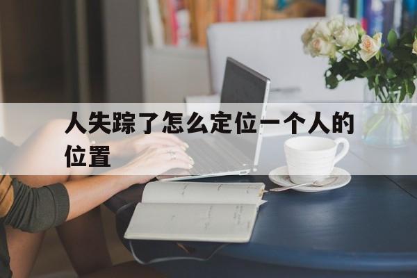 人失踪了怎么定位一个人的位置(人失踪了微信怎么定位)