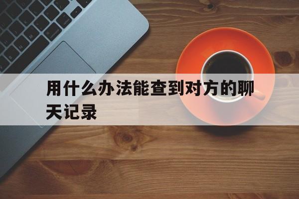 用什么办法能查到对方的聊天记录（怎样才能查到对方聊天记录）