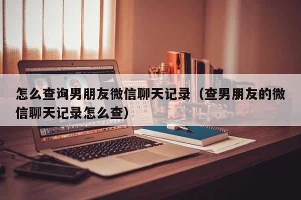 怎么查询男朋友微信聊天记录(查男朋友的微信聊天记录怎么查)