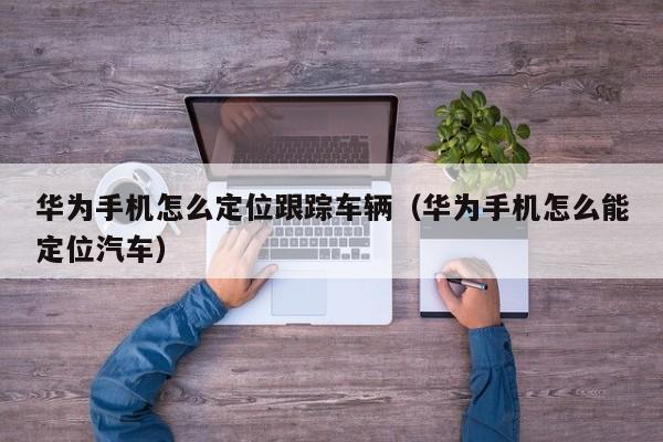 华为手机怎么定位跟踪车辆(华为手机怎么能定位汽车)