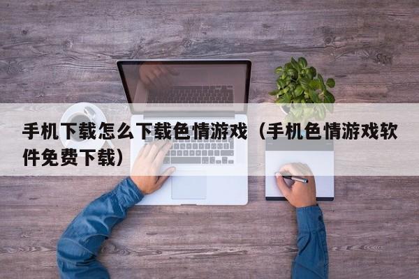 手机下载怎么下载色情游戏(手机色情游戏软件免费下载)