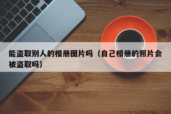 能盗取别人的相册图片吗(自己相册的照片会被盗取吗)