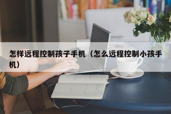 怎样远程控制孩子手机(怎么远程控制小孩手机)