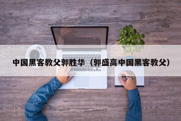 中国黑客教父郭胜华(郭盛高中国黑客教父)