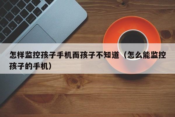 怎样监控孩子手机而孩子不知道(怎么能监控孩子的手机)