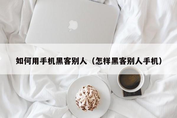 如何用手机黑客别人(怎样黑客别人手机)