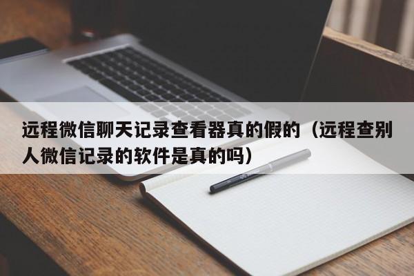 远程微信聊天记录查看器真的假的(远程查别人微信记录的软件是真的吗)
