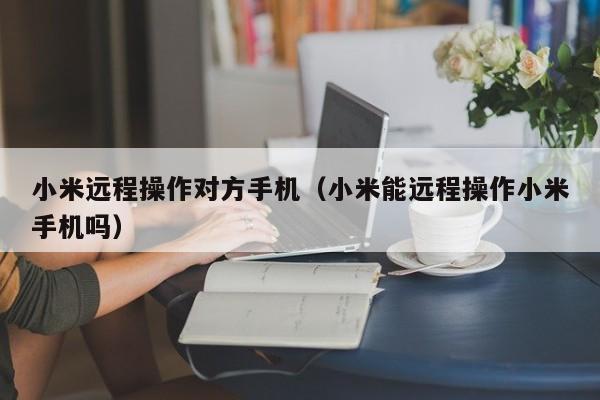 小米远程操作对方手机(小米能远程操作小米手机吗)