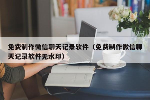 免费制作微信聊天记录软件(免费制作微信聊天记录软件无水印)