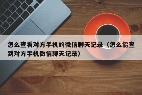 怎么查看对方手机的微信聊天记录(怎么能查到对方手机微信聊天记录)