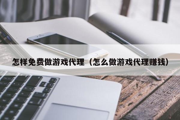 怎样免费做游戏代理(怎么做游戏代理赚钱)