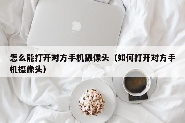 怎么能打开对方手机摄像头(如何打开对方手机摄像头)