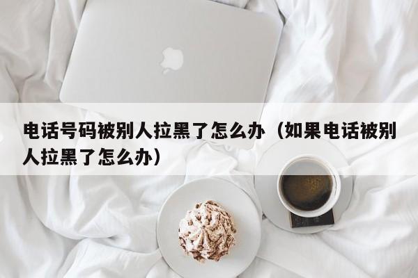 电话号码被别人拉黑了怎么办(如果电话被别人拉黑了怎么办)