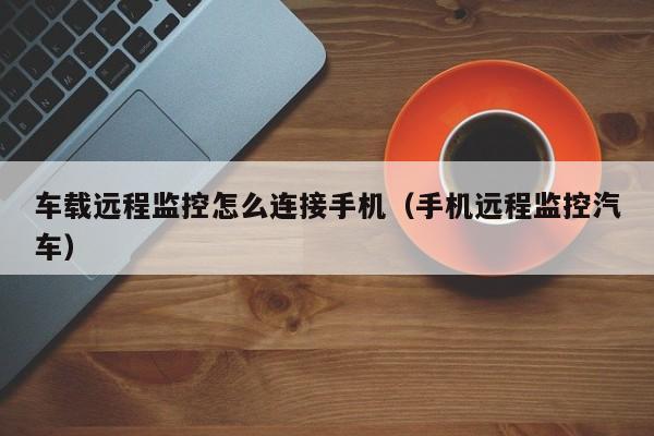 车载远程监控怎么连接手机(手机远程监控汽车)