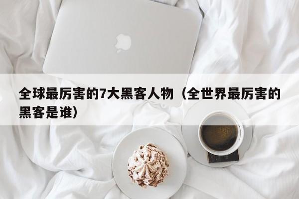 全球最厉害的7大黑客人物(全世界最厉害的黑客是谁)