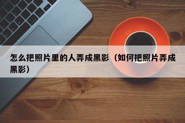 怎么把照片里的人弄成黑影(如何把照片弄成黑影)