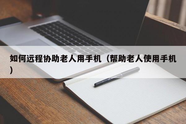 如何远程协助老人用手机(帮助老人使用手机)