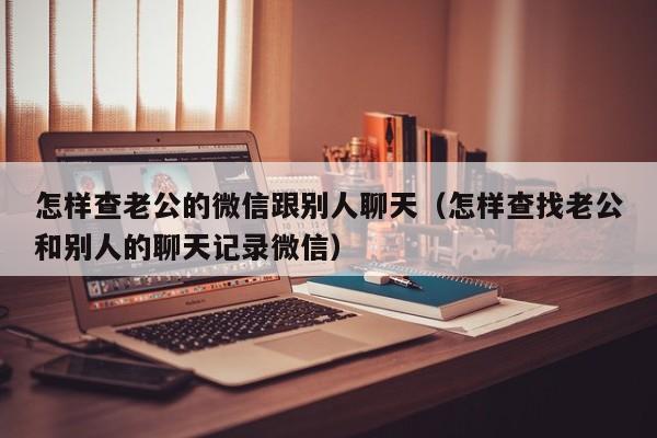 怎样查老公的微信跟别人聊天(怎样查找老公和别人的聊天记录微信)
