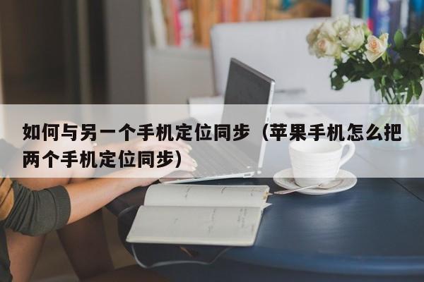 如何与另一个手机定位同步(苹果手机怎么把两个手机定位同步)