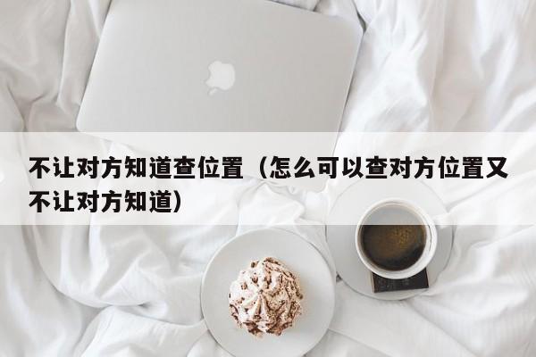 不让对方知道查位置(怎么可以查对方位置又不让对方知道)