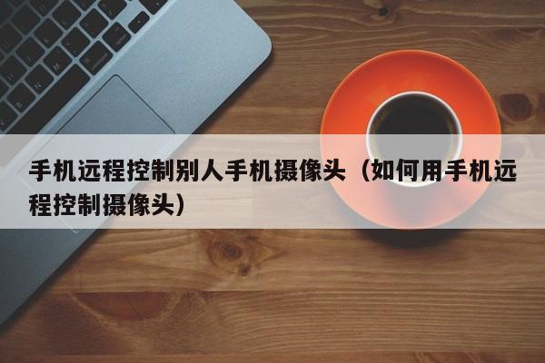 手机远程控制别人手机摄像头(如何用手机远程控制摄像头)