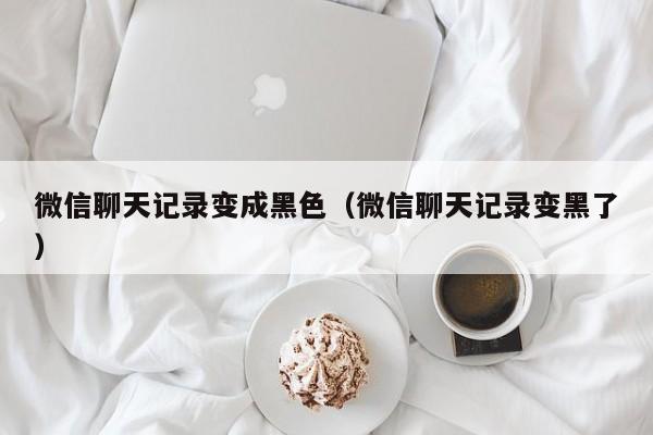 微信聊天记录变成黑色(微信聊天记录变黑了)