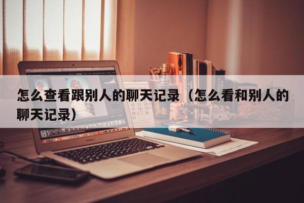 怎么查看跟别人的聊天记录(怎么看和别人的聊天记录)