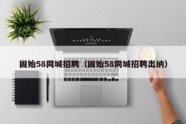 固始58同城招聘(固始58同城招聘出纳)