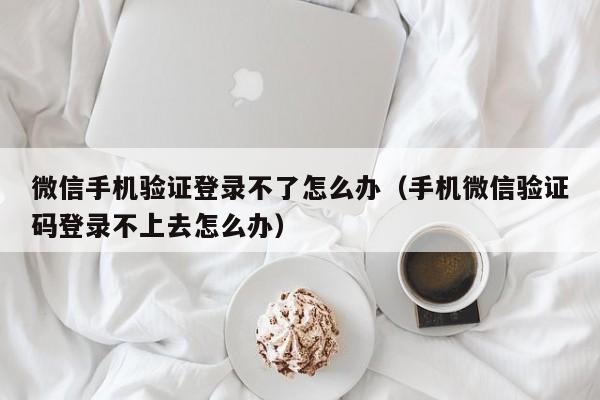 微信手机验证登录不了怎么办(手机微信验证码登录不上去怎么办)