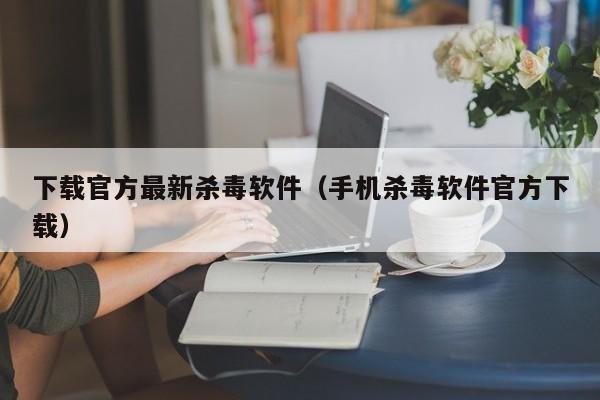 下载官方最新杀毒软件(手机杀毒软件官方下载)