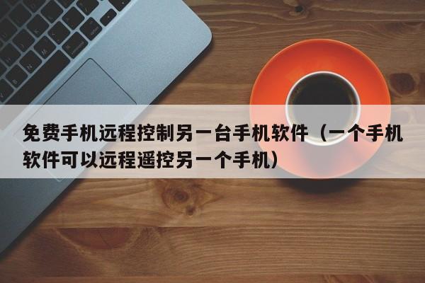 免费手机远程控制另一台手机软件(一个手机软件可以远程遥控另一个手机)
