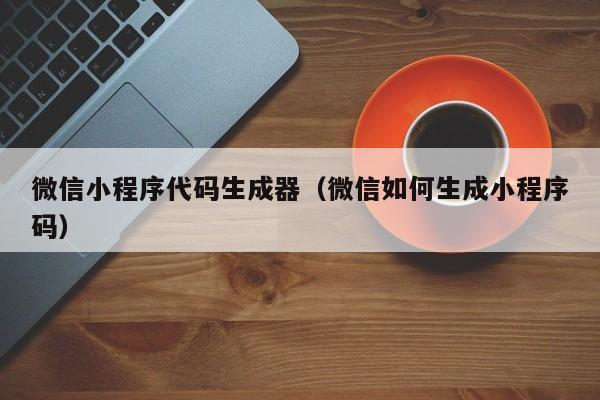 微信小程序代码生成器(微信如何生成小程序码)