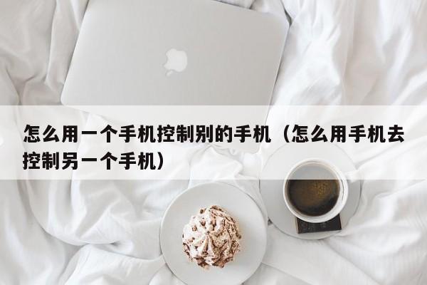 怎么用一个手机控制别的手机(怎么用手机去控制另一个手机)