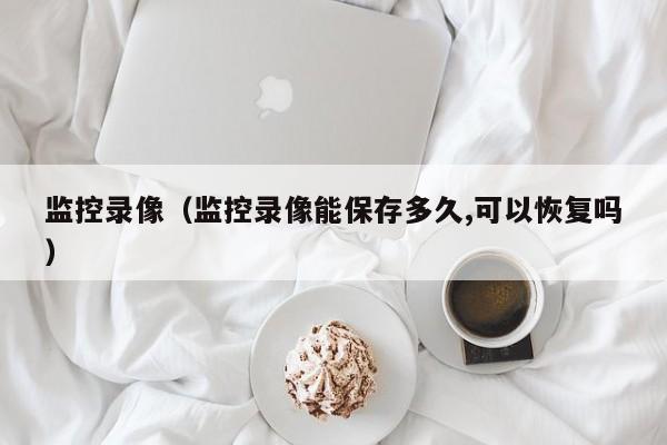 监控录像(监控录像能保存多久,可以恢复吗)