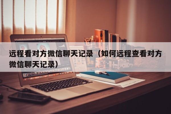 远程看对方微信聊天记录(如何远程查看对方微信聊天记录)