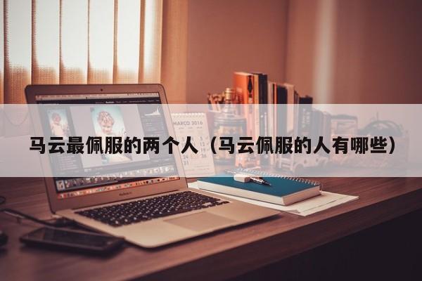 马云最佩服的两个人(马云佩服的人有哪些)