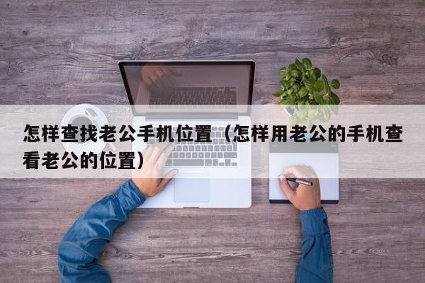 怎样查找老公手机位置(怎样用老公的手机查看老公的位置)