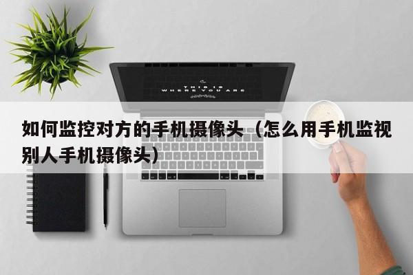 如何监控对方的手机摄像头(怎么用手机监视别人手机摄像头)