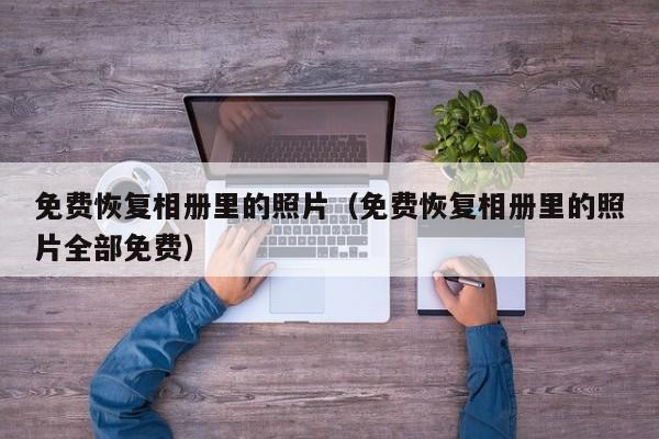 免费恢复相册里的照片(免费恢复相册里的照片全部免费)