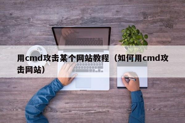 用cmd攻击某个网站教程(如何用cmd攻击网站)