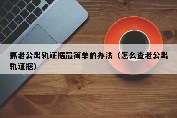抓老公出轨证据最简单的办法(怎么查老公出轨证据)