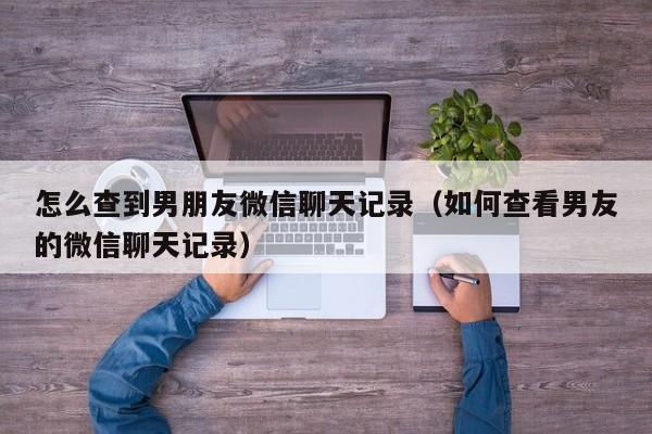 怎么查到男朋友微信聊天记录(如何查看男友的微信聊天记录)